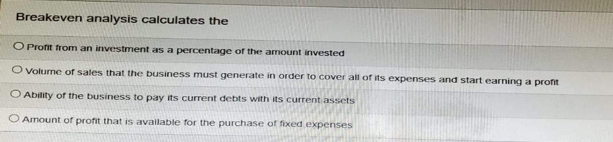 Breakeven analysis calculates the
O Profit from an investment as a percentage of the amount invested
O Volume of sales that the business must generate in order to cover all of its expenses and start earning a profit
Ability of the business to pay its current debts with its current assets
Amount of profit that is available for the purchase of fixed expenses