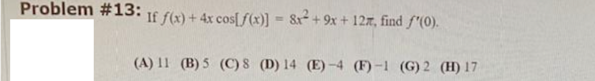 Problem #13:
If f(x) +4x cos[/(x)] = 8x+9x + 127, find f'(0).
(A) 11 (B) 5 (C) 8 (D) 14 (E)-4 (F)-1 (G) 2 (H) 17
