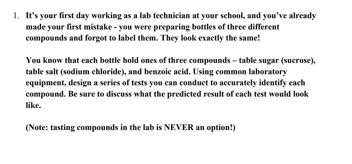 1. It's your first day working as a lab technician at your school, and you've already
made your first mistake - you were preparing bottles of three different
compounds and forgot to label them. They look exactly the same!
You know that each bottle hold ones of three compounds - table sugar (sucrose),
table salt (sodium chloride), and benzoic acid. Using common laboratory
equipment, design a series of tests you can conduct to accurately identify each
compound. Be sure to discuss what the predicted result of each test would look
like.
(Note: tasting compounds in the lab is NEVER an option!)