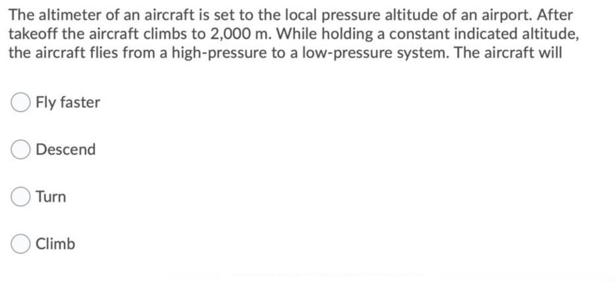 The altimeter of an aircraft is set to the local pressure altitude of an airport. After
takeoff the aircraft climbs to 2,000 m. While holding a constant indicated altitude,
the aircraft flies from a high-pressure to a low-pressure system. The aircraft will
Fly faster
Descend
Turn
Climb
