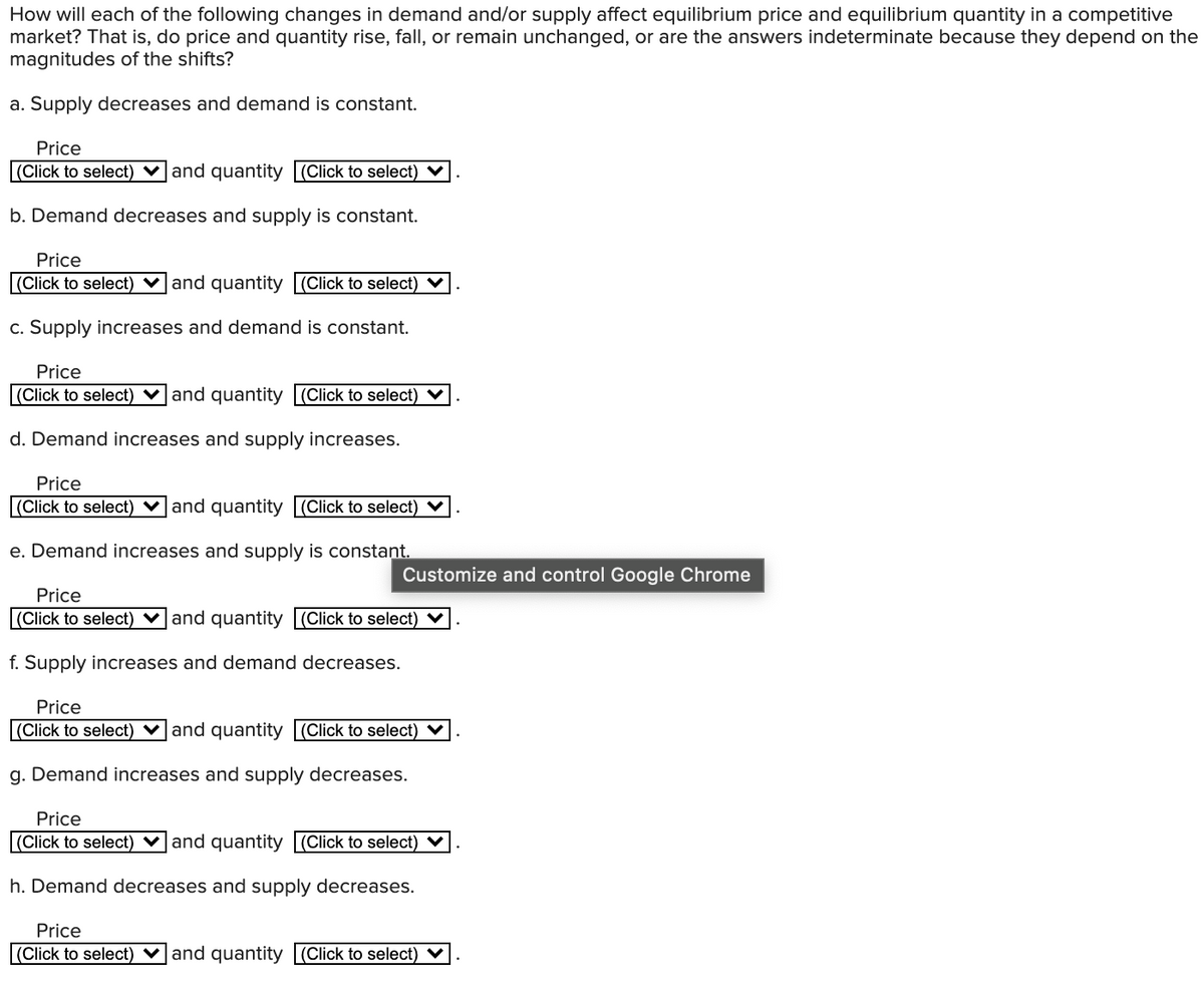 How will each of the following changes in demand and/or supply affect equilibrium price and equilibrium quantity in a competitive
market? That is, do price and quantity rise, fall, or remain unchanged, or are the answers indeterminate because they depend on the
magnitudes of the shifts?
a. Supply decreases and demand is constant.
Price
|(Click to select) v and quantity (Click to select) V
b. Demand decreases and supply is constant.
Price
(Click to select) ♥and quantity (Click to select) V
c. Supply increases and demand is constant.
Price
(Click to select) ♥ and quantity (Click to select) V
d. Demand increases and supply increases.
Price
(Click to select) ♥ and quantity (Click to select) V
e. Demand increases and supply is constant.
Customize and control Google Chrome
Price
(Click to select) ♥ and quantity (Click to select) V
f. Supply increases and demand decreases.
Price
(Click to select) ♥ and quantity (Click to select) V
g. Demand increases and supply decreases.
Price
(Click to select) ♥and quantity (Click to select) V
h. Demand decreases and supply decreases.
Price
(Click to select) v and quantity (Click to select) V
