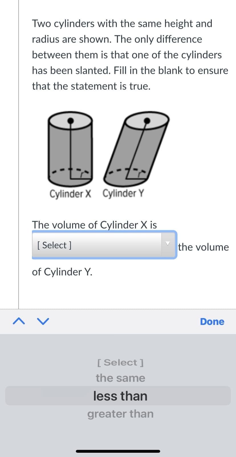 Two cylinders with the same height and
radius are shown. The only difference
between them is that one of the cylinders
has been slanted. Fill in the blank to ensure
that the statement is true.
Cylinder X Cylinder Y
The volume of Cylinder X is
[ Select ]
the volume
of Cylinder Y.
^ V
Done
[ Select ]
the same
less than
greater than
