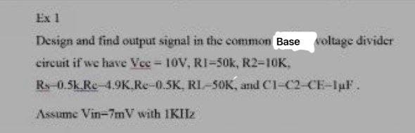 Ex 1
Design and find output signal in the common Base soltage divider
circuit if we have Vee = 10V, RI-50k, R2-10K.
Rs-0.5k.Re-4.9K.Re-0.5K, RI-50K, and C1-C2-CE-luF.
Assume Vin-7mV with IKIIz
