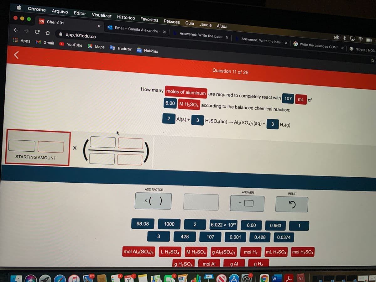 Chrome
Arquivo
Editar
Visualizar
Histórico
Favoritos
Pessoas
Guia
Janela
101 Chem101
Ajuda
Email – Camila Alexandre
Answered: Write the balan X
Answered: Write the balan X
A app.101edu.co
Write the balanced COMP X
C Nitrate | NO3-
Apps M Gmail
YouTube
Maps
Traduzir
GE Notícias
Question 11 of 25
How many moles of aluminum are required to completely react with 107
mL of
6.00 M H2SO4 according to the balanced chemical reaction:
2
Al(s) +
H2SO4(aq) → Al2(SO4)3(aq) + 3
H2(g)
STARTING AMOUNT
ADD FACTOR
ANSWER
RESET
*( )
%3D
98.08
1000
6.022 x 1023
6.00
0.963
1
428
107
0.001
0.428
0.0374
3
L H2SO4
M H2SO4
g Al2(SO4)3
mol H2
mL H2SO4
mol H2SO4
mol Al2(SO4)3
mol Al
g Al
g H2
g H2SO4
W
A Aa
PAGES
APR
1
275
11
