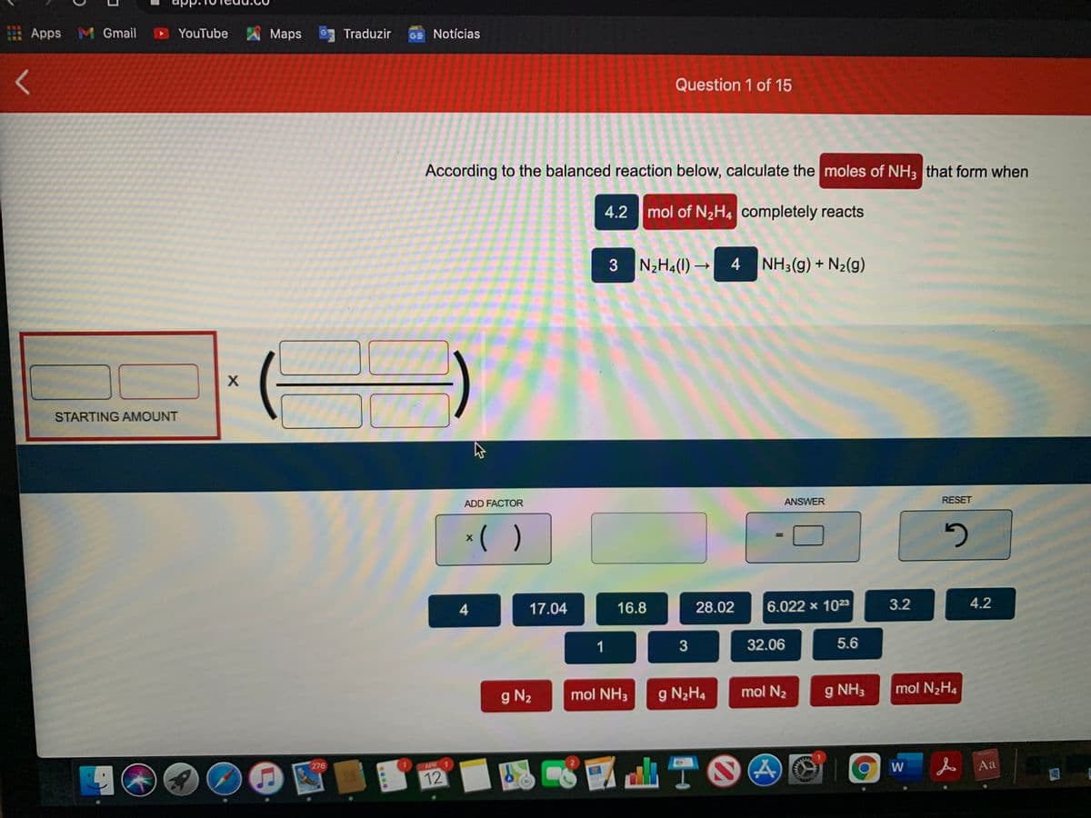 Apps M Gmail
YouTube
Maps
Traduzir
GE Notícias
Question 1 of 15
According to the balanced reaction below, calculate the moles of NH3 that form when
4.2 mol of N2H4 completely reacts
3
N2H4(I) →
4 NH3(g) + N2(g)
STARTING AMOUNT
ADD FACTOR
ANSWER
RESET
*( )
%3D
17.04
16.8
28.02
6.022 x 1023
3.2
4.2
32.06
5.6
g N2
mol NH3
g N2H4
mol N2
9 NH3
mol N2H4
276
APR 1
ATOO
人Aa
12
W
3.
