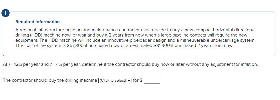 Required information
A regional infrastructure building and maintenance contractor must decide to buy a new compact horizontal directional
drilling (HDD) machine now, or wait and buy it 2 years from now when a large pipeline contract will require the new
equipment. The HDD machine will include an innovative pipeloader design and a maneuverable undercarriage system.
The cost of the system is $67,300 if purchased now or an estimated $81,300 if purchased 2 years from now.
At i= 12% per year and f= 4% per year, determine if the contractor should buy now or later without any adjustment for inflation.
The contractor should buy the drilling machine (Click to select) v for $
