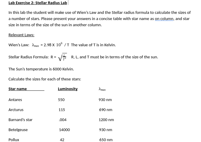 Lab Exercise 2: Stellar Radius Lab
In this lab the student will make use of Wien's Law and the Stellar radius formula to calculate the sizes
a number of stars. Please present your answers in a concise table with star name as on column, and star
size in terms of the size of the sun in another column.
Relevant Laws:
Wien's Law: Amax = 2.98 x 106 /T The value of T is in Kelvin.
Stellar Radius Formula: R= V R, L, and T must be in terms of the size of the sun.
The Sun's temperature is 6000 Kelvin.
Calculate the sizes for each of these stars:
Star name
Luminosity
Amax
Antares
550
930 nm
Arcturus
115
690 nm
Barnard's star
.004
1200 nm
Betelgeuse
14000
930 nm
Pollux
42
650 nm
