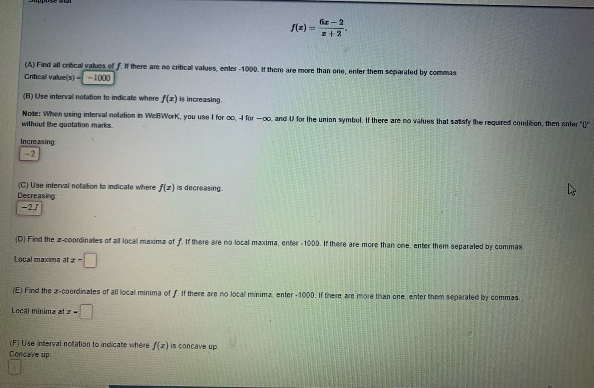 6z - 2
f(z) =
I+2
(A) Find all critical values of f. If there are no critical values, enter -1000. If there are more than one, enter them separated by commas.
Critical value(s) = -1000
(B) Use interval notation to indicate where f(z) is increasing.
Note: When using interval notation in WeBWorK, you use I for o, 4 for -00, and U for the union symbol. If there are no values that satisfy the required condition, then enter "f"
without the quotation marks.
Increasing:
-2
(C) Use interval notation to indicate where f(z) is decreasing.
Decreasing:
-21
(D) Find the I-Coordinates of all local maxima of f. If there are no local maxima, enter -1000. If there are more than one, enter them separated by commas.
Local maxima at z =
(E) Find the I-coordinates of all local minima of f. If there are no local minima, enter -1000. If there are more than one, enter them separated by commas.
Local minima at z =
(F) Use interval notation to indicate where f(r) is concave up.
Concave up:
