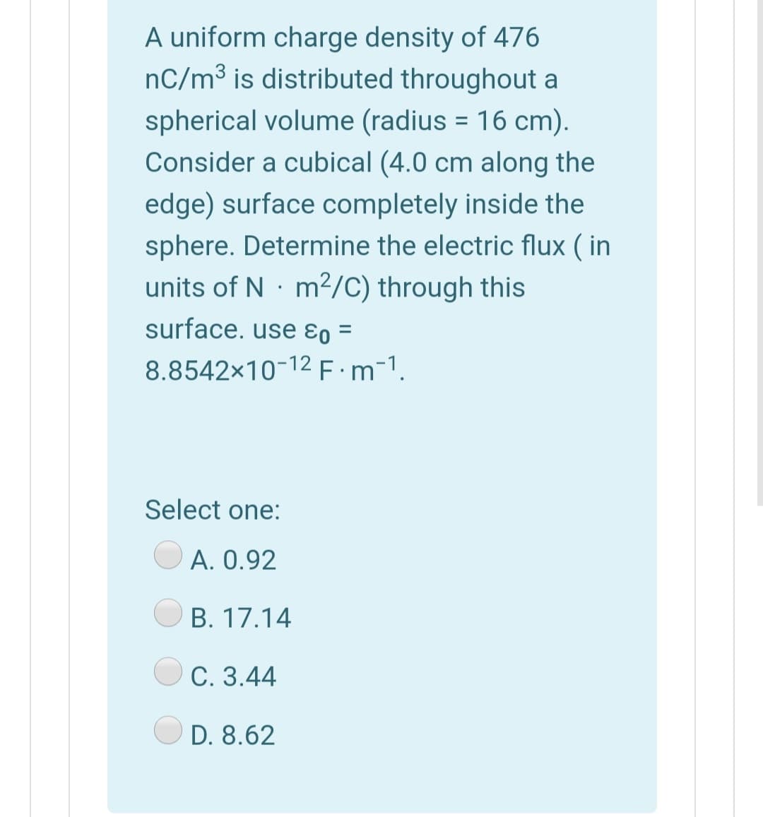 A uniform charge density of 476
nC/m³ is distributed throughout a
spherical volume (radius = 16 cm).
Consider a cubical (4.0 cm along the
edge) surface completely inside the
sphere. Determine the electric flux ( in
units of N · m2/C) through this
surface. use ɛo =
8.8542x10-12 E:m-1.
Select one:
A. 0.92
B. 17.14
С. 3.44
D. 8.62
