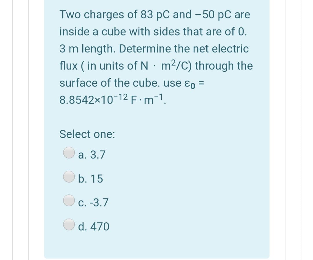 Two charges of 83 pC and – 50 pC are
inside a cube with sides that are of 0.
3 m length. Determine the net electric
flux ( in units of N · m²/C) through the
surface of the cube. use ɛo =
%3D
8.8542x10-12 E:m-1.
Select one:
а. 3.7
b. 15
С. -3.7
d. 470
