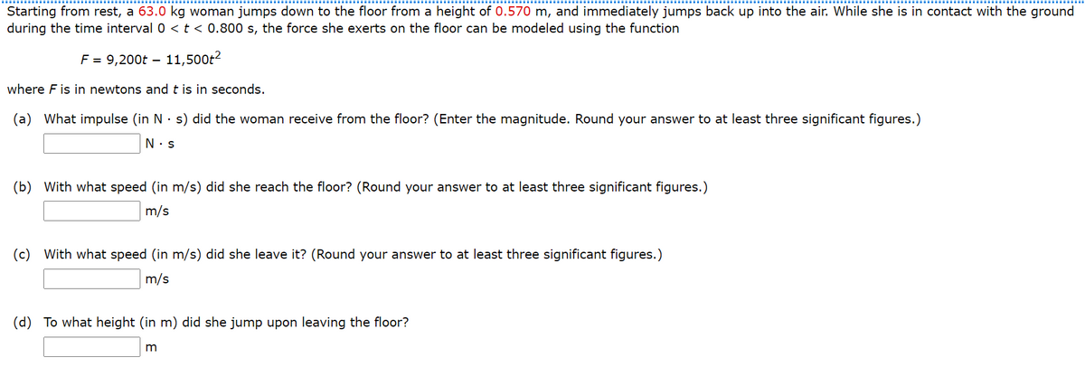 Starting from rest, a 63.0 kg woman jumps down to the floor from a height of 0.570 m, and immediately jumps back up into the air. While she is in contact with the ground
during the time interval 0 <t < 0.800 s, the force she exerts on the floor can be modeled using the function
F = 9,200t – 11,500t2
where F is in newtons and t is in seconds.
(a) What impulse (in N · s) did the woman receive from the floor? (Enter the magnitude. Round your answer to at least three significant figures.)
(b) With what speed (in m/s) did she reach the floor? (Round your answer to at least three significant figures.)
m/s
(c) With what speed (in m/s) did she leave it? (Round your answer to at least three significant figures.)
m/s
(d) To what height (in m) did she jump upon leaving the floor?
m
