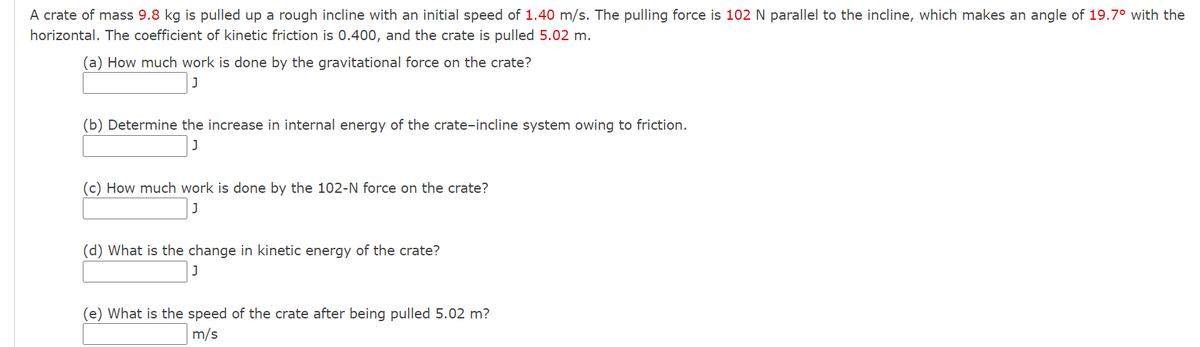 A crate of mass 9.8 kg is pulled up a rough incline with an initial speed of 1.40 m/s. The pulling force is 102 N parallel to the incline, which makes an angle of 19.7° with the
horizontal. The coefficient of kinetic friction is 0.400, and the crate is pulled 5.02 m.
(a) How much work is done by the gravitational force on the crate?
(b) Determine the increase in internal energy of the crate-incline system owing to friction.
(c) How much work is done by the 102-N force on the crate?
(d) What is the change in kinetic energy of the crate?
(e) What is the speed of the crate after being pulled 5.02 m?
m/s
