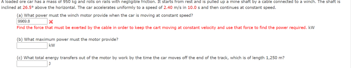 A loaded ore car has a mass of 950 kg and rolls on rails with negligible friction. It starts from rest and is pulled up a mine shaft by a cable connected to a winch. The shaft is
inclined at 26.5° above the horizontal. The car accelerates uniformly to a speed of 2.40 m/s in 10.0 s and then continues at constant speed.
(a) What power must the winch motor provide when the car is moving at constant speed?
9969.8
Find the force that must be exerted by the cable in order to keep the cart moving at constant velocity and use that force to find the power required. kW
(b) What maximum power must the motor provide?
kW
(c) What total energy transfers out of the motor by work by the time the car moves off the end of the track, which is of length 1,250 m?
