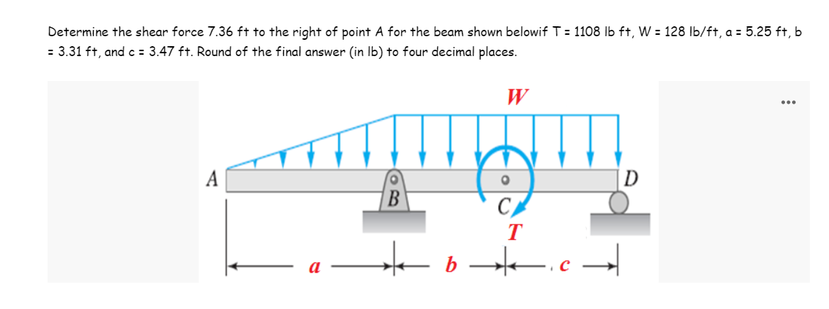 Determine the shear force 7.36 ft to the right of point A for the beam shown belowif T = 1108 lb ft, W = 128 lb/ft, a = 5.25 ft, b
= 3.31 ft, and c = 3.47 ft. Round of the final answer (in lb) to four decimal places.
W
O
D
B
C
b
T