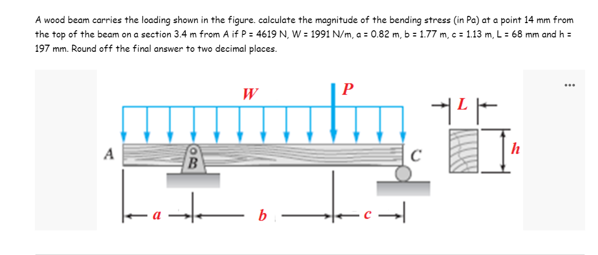 A wood beam carries the loading shown in the figure. calculate the magnitude of the bending stress (in Pa) at a point 14 mm from
the top of the beam on a section 3.4 m from A if P = 4619 N, W = 1991 N/m, a = 0.82 m, b = 1.77 m, c = 1.13 m, L = 68 mm and h =
197 mm. Round off the final answer to two decimal places.
...
W
P
aptation 16
h
A
C
t b
➜