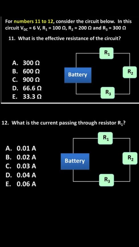 For numbers 11 to 12, consider the circuit below. In this
circuit Voc = 6 V, R, = 100 0, R2 = 200 n and R3 = 300 n
11. What is the effective resistance of the circuit?
R1
A. 300 Q
B. 600 Q
R2
Battery
C. 900 Q
D. 66.6 Q
R3
E. 33.3 Q
12. What is the current passing through resistor R,?
R1
A. 0.01 A
B. 0.02 A
R2
Battery
C. 0.03 A
D. 0.04 A
R3
E. 0.06 A
