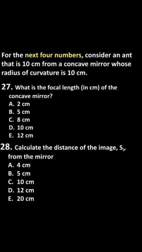 For the next four numbers, consider an ant
that is 10 cm from a concave mirror whose
radius of curvature is 10 cm.
27. What is the focal length (in cm) of the
concave mirror?
А. 2 ст
В. 5 ст
С. 8 ст
D. 10 cm
E. 12 сm
28. Calculate the distance of the image, S,
from the mirror
А. 4 сm
B. 5 cm
C. 10 cm
D. 12 сm
Е. 20 сm
