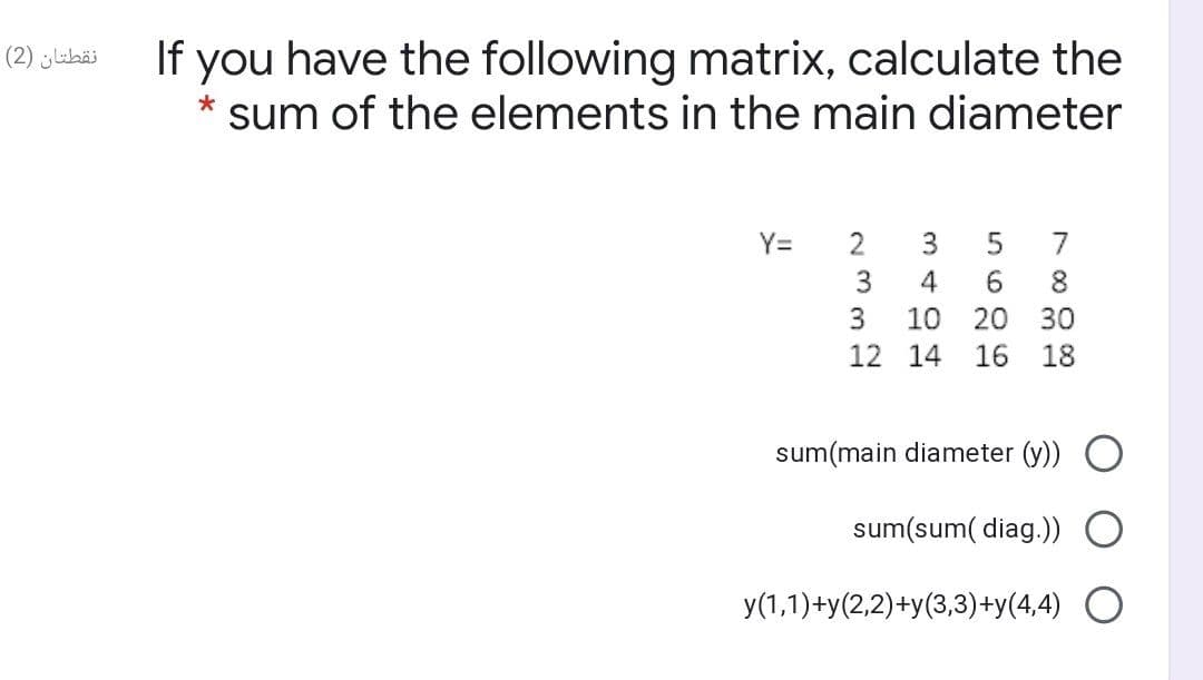 If you have the following matrix, calculate the
نقطتان )2(
sum of the elements in the main diameter
Y=
2
7
4.
6.
8
3
10 20
30
12 14
16
18
sum(main diameter (y))
sum(sum( diag.))
y(1,1)+y(2,2)+y(3,3)+y(4,4) O
