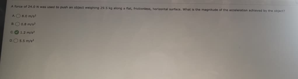 A force of 24.0 N was used to push an object weighing 29.5 kg along a flat, frictionless, horizontal surface. What is the magnitude of the acceleration achieved by the object?
8.0 m/s2
0.8 m/s²
1.2 m/s²
5.5 m/s²
A
B.
C.
D.