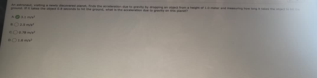 An astronaut, visiting a newly discovered planet, finds the acceleration due to gravity by dropping an object from a height of 1.0 meter and measuring how long it takes the object to hit the
ground. If it takes the object 0.8 seconds to hit the ground, what is the acceleration due to gravity on this planet?
A.
B.
3.1 m/s2
2.5 m/s²
0.78 m/s²
C.
D.O 1.6 m/s2