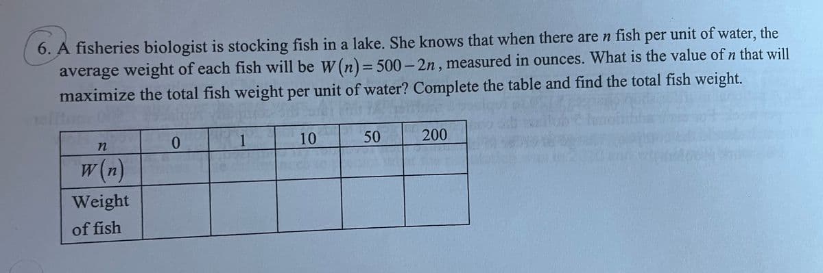 6. A fisheries biologist is stocking fish in a lake. She knows that when there are n fish per unit of water, the
average weight of each fish will be W (n)=500-2n, measured in ounces. What is the value of n that will
maximize the total fish weight per unit of water? Complete the table and find the total fish weight.
n
w(n)
Weight
of fish
0
1
10
50
200