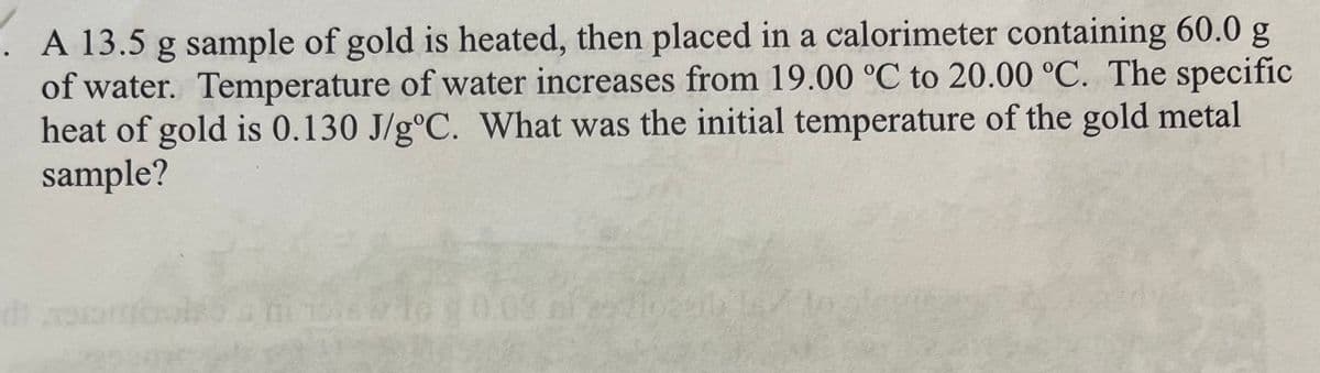 A 13.5 g sample of gold is heated, then placed in a calorimeter containing 60.0 g
of water. Temperature of water increases from 19.00 °C to 20.00 °C. The specific
heat of gold is 0.130 J/gºC. What was the initial temperature of the gold metal
sample?
d) 19
aviso 1575 W