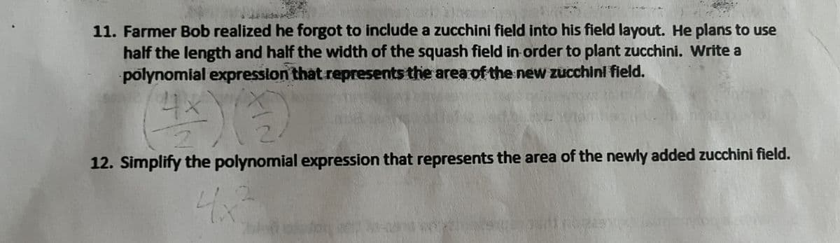 11. Farmer Bob realized he forgot to include a zucchini field into his field layout. He plans to use
half the length and half the width of the squash field in order to plant zucchini. Write a
polynomial expression that represents the area of the new zucchini field.
4x
2
2
12. Simplify the polynomial expression that represents the area of the newly added zucchini field.
4x²