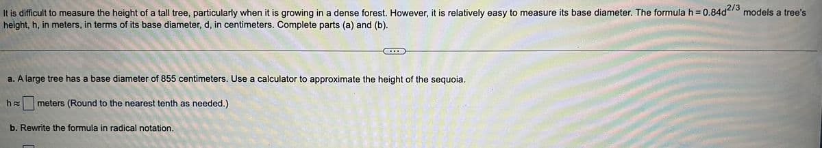 It is difficult to measure the height of a tall tree, particularly when it is growing in a dense forest. However, it is relatively easy to measure its base diameter. The formula h = 0.84d2/3 models a tree's
height, h, in meters, in terms of its base diameter, d, in centimeters. Complete parts (a) and (b).
a. A large tree has a base diameter of 855 centimeters. Use a calculator to approximate the height of the sequoia.
h≈ meters (Round to the nearest tenth as needed.)
b. Rewrite the formula in radical notation.