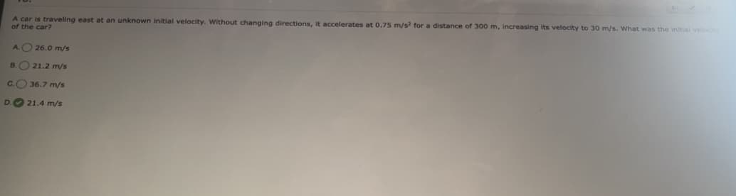 A car is traveling east at an unknown initial velocity. Without changing directions, it accelerates at 0.75 m/s² for a distance of 300 m, increasing its velocity to 30 m/s. What was the initial velocity
of the car?
A. 26.0 m/s
B.
21.2 m/s
C.
36.7 m/s
D. 21.4 m/s
