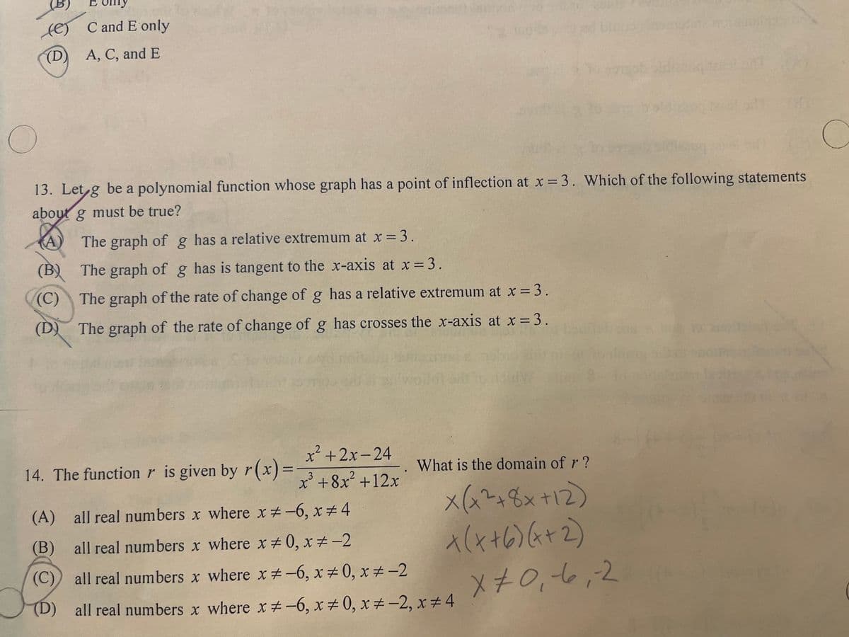 E only
(e) C and E only
(D) A, C, and E
O
C
13. Let g be a polynomial function whose graph has a point of inflection at x = 3. Which of the following statements
about g must be true?
The graph of g has a relative extremum at x = 3.
(B)
The graph of g has is tangent to the x-axis at x = 3.
(C) The graph of the rate of change of g has a relative extremum at x = 3.
(D) The graph of the rate of change of g has crosses the x-axis at x = 3.
14. The function is given by r(x)=
x²+2x-24
3
x³ +8x² +12x
What is the domain of r?
x(x² + 8x +12)
X(X+6)(x+2)
(A) all real numbers x where x-6, x 4
(B) all real numbers x where x=0, x=-2
(C)) all real numbers x where x #-6, x ±0, x ± −2
(D) all real numbers x where x #-6, x ±0, x ± -2, x #4
x 70,6,2
-2