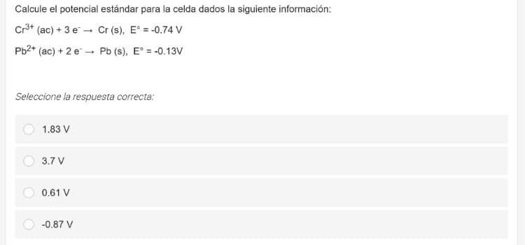 Calcule el potencial estándar para la celda dados la siguiente información:
Cr3* (ac) + 3 e - Cr (s), E° = -0.74 V
Pb2* (ac) + 2 e – Pb (s), E° = -0.13V
Seleccione la respuesta correcta:
1.83 V
3.7 V
0.61 V
-0.87 V
