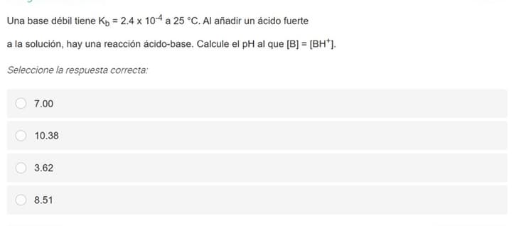 Una base débil tiene Kp = 2.4 x 10-4 a 25 °C. Al añadir un ácido fuerte
a la solución, hay una reacción ácido-base. Calcule el pH al que [B] = [BH*J.
Seleccione la respuesta correcta:
7.00
10.38
3.62
8.51
