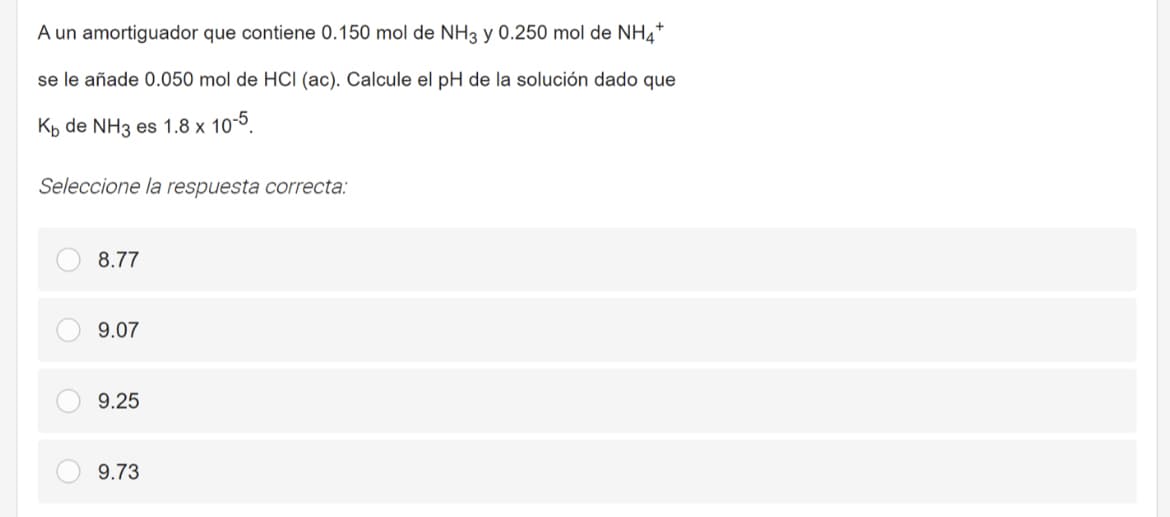 A un amortiguador que contiene 0.150 mol de NH3 y 0.250 mol de NH4*
se le añade 0.050 mol de HCI (ac). Calcule el pH de la solución dado que
Kp de NH3 es 1.8 x 10-5.
Seleccione la respuesta correcta:
8.77
9.07
9.25
9.73
