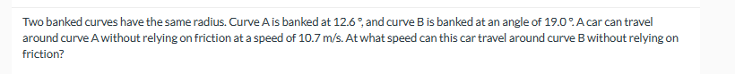 Two banked curves have the same radius. Curve A is banked at 12.6%, and curve B is banked at an angle of 19.0%. A car can travel
around curve A without relying on friction at a speed of 10.7 m/s. At what speed can this car travel around curve B without relying on
friction?