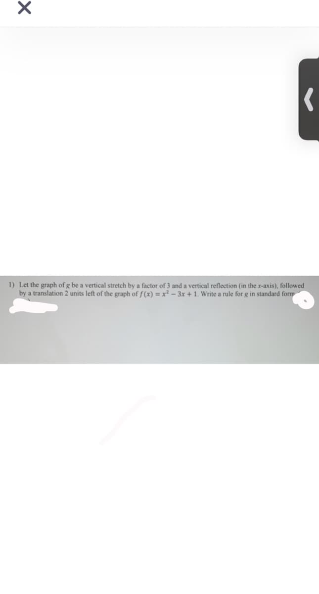 1) Let the graph of g be a vertical stretch by a factor of 3 and a vertical reflection (in the x-axis), followed
by a translation 2 units left of the graph of f (x) = x² – 3x + 1. Write a rule for g in standard form
