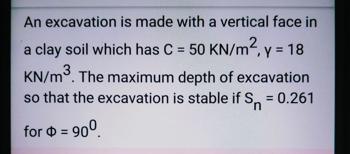 An excavation is made with a vertical face in
a clay soil which has C = 50 KN/m2, y = 18
KN/m³. The maximum depth of excavation
so that the excavation is stable if S = 0.261
n
for = 90⁰