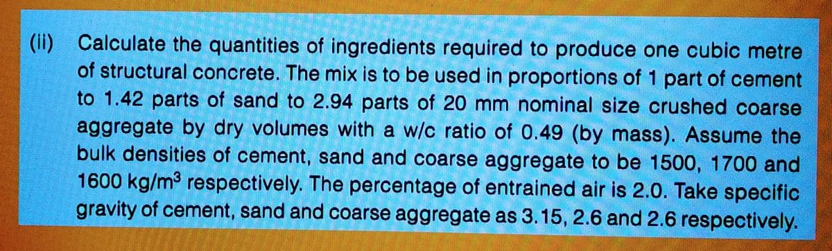 (ii) Calculate the quantities of ingredients required to produce one cubic metre
of structural concrete. The mix is to be used in proportions of 1 part of cement
to 1.42 parts of sand to 2.94 parts of 20 mm nominal size crushed coarse
aggregate by dry volumes with a w/c ratio of 0.49 (by mass). Assume the
bulk densities of cement, sand and coarse aggregate to be 1500, 1700 and
1600 kg/m³ respectively. The percentage of entrained air is 2.0. Take specific
gravity of cement, sand and coarse aggregate as 3.15, 2.6 and 2.6 respectively.