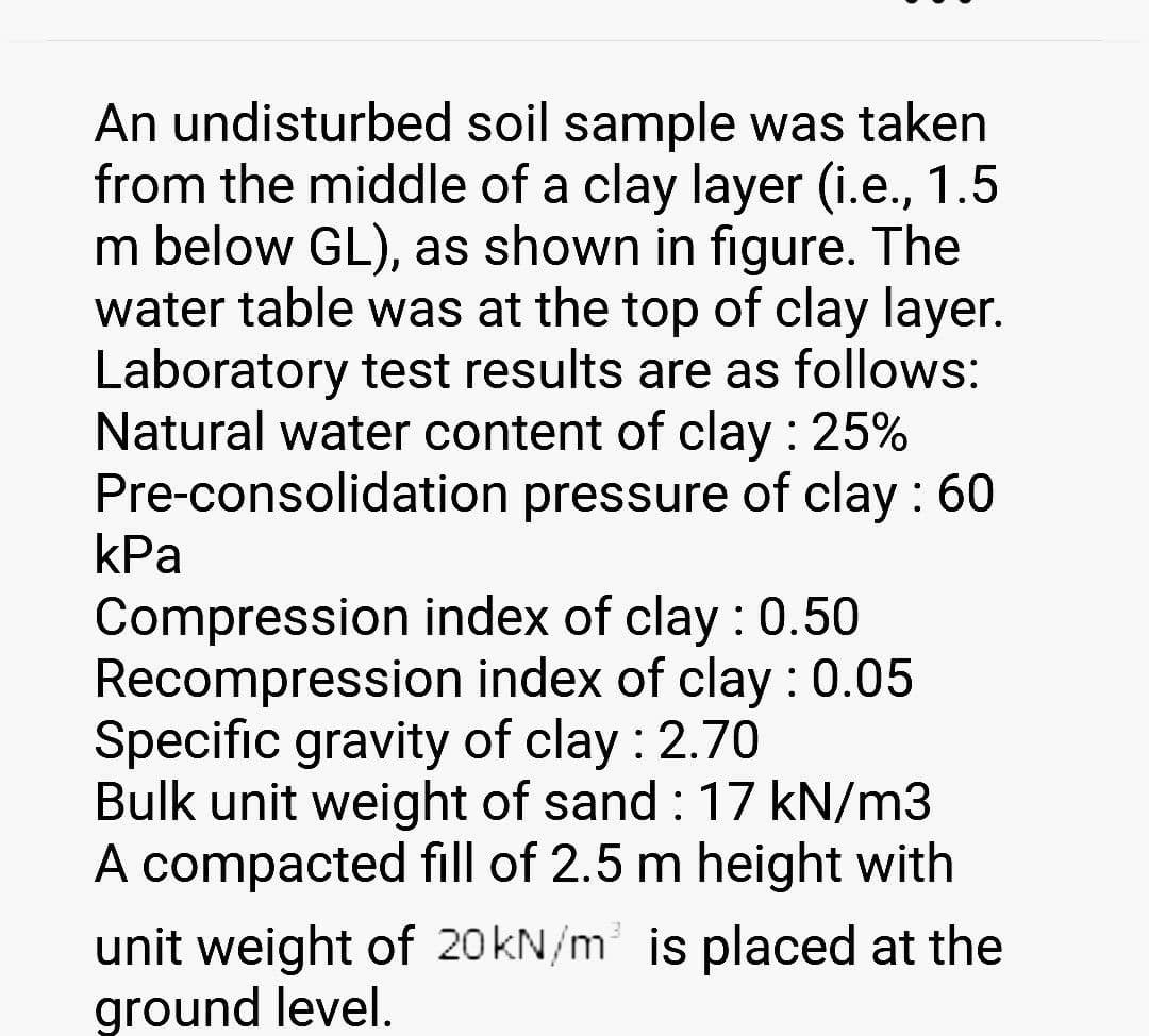 An undisturbed soil sample was taken
from the middle of a clay layer (i.e., 1.5
m below GL), as shown in figure. The
water table was at the top of clay layer.
Laboratory test results are as follows:
Natural water content of clay : 25%
Pre-consolidation pressure of clay : 60
kPa
Compression index of clay : 0.50
Recompression index of clay : 0.05
Specific gravity of clay : 2.70
Bulk unit weight of sand : 17 kN/m3
A compacted fill of 2.5 m height with
unit weight of 20 kN/m³ is placed at the
ground level.