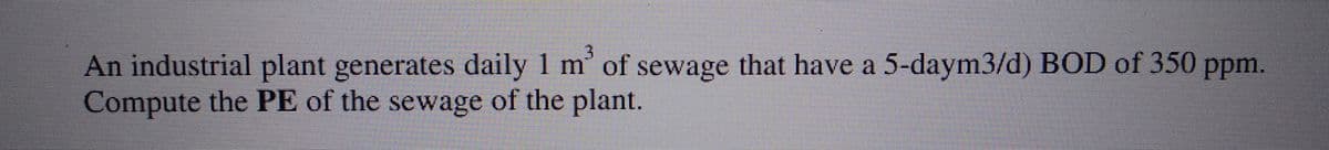 3
An industrial plant generates daily 1 m² of sewage that have a 5-daym3/d) BOD of 350 ppm.
Compute the PE of the sewage of the plant.