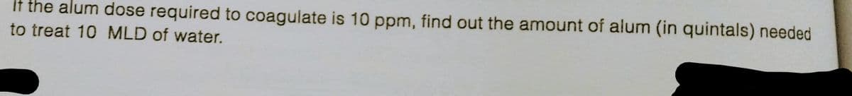 If the alum dose required to coagulate is 10 ppm, find out the amount of alum (in quintals) needed
to treat 10 MLD of water.
