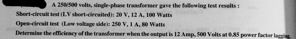 A 250/500 volts, single-phase transformer gave the following test results :
Short-circuit test (LV short-circuited): 20 V, 12 A, 100 Watts
Open-circuit test (Low voltage side): 250 V, 1 A, 80 Watts
Determine the efficiency of the transformer when the output is 12 Amp, 500 Volts at 0.85 power factor lagging.