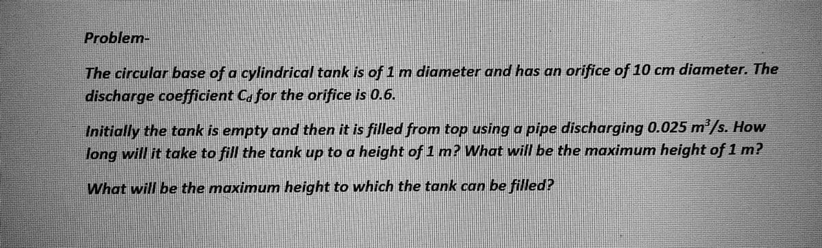 Problem-
The circular base of a cylindrical tank is of 1 m diameter and has an orifice of 10 cm diameter. The
discharge coefficient C for the orifice is 0.6.
Initially the tank is empty and then it is filled from top using a pipe discharging 0.025 m³/s. How
long will it take to fill the tank up to a height of 1 m? What will be the maximum height of 1 m?
What will be the maximum height to which the tank can be filled?