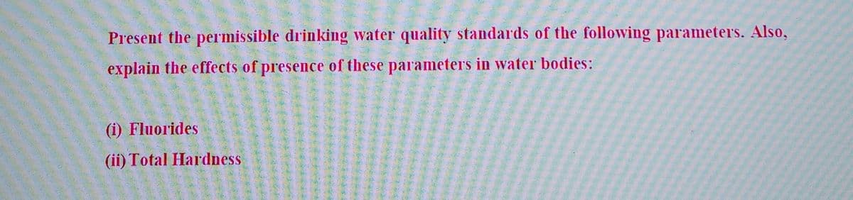 Present the permissible drinking water quality standards of the following parameters. Also,
explain the effects of presence of these parameters in water bodies:
(i) Fluorides
(ii) Total Hardness