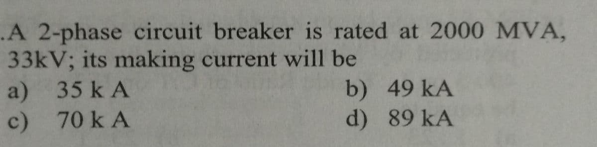 .A 2-phase circuit breaker is rated at 2000 MVA,
33kV; its making current will be
a) 35 kA
c)
70 k A
b) 49 KA
d)
89 KA