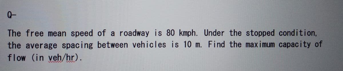 Q-
The free mean speed of a roadway is 80 kmph. Under the stopped condition,
the average spacing between vehicles is 10 m. Find the maximum capacity of
flow (in veh/hr).