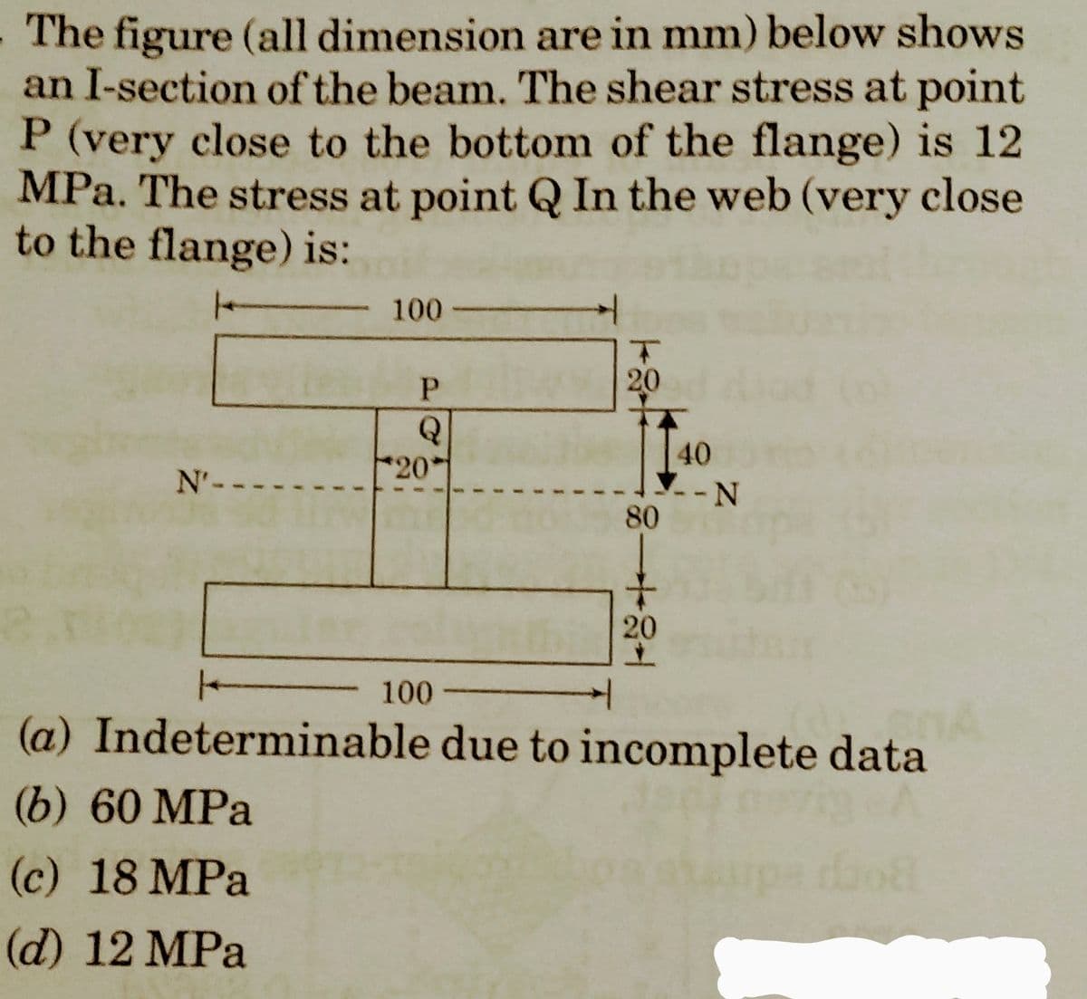 The figure (all dimension are in mm) below shows
an I-section of the beam. The shear stress at point
P (very close to the bottom of the flange) is 12
MPa. The stress at point Q In the web (very close
to the flange) is:
N'-.
100-
P
Q
201
100-
T
20
81484
80
20
40
--N
(a)
Indeterminable due to incomplete data
(6) 60 MPa
(c) 18 MPa
(d) 12 MPa
068