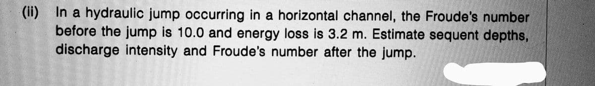 (ii) In a hydraulic jump occurring in a horizontal channel, the Froude's number
before the jump is 10.0 and energy loss is 3.2 m. Estimate sequent depths,
discharge intensity and Froude's number after the jump.