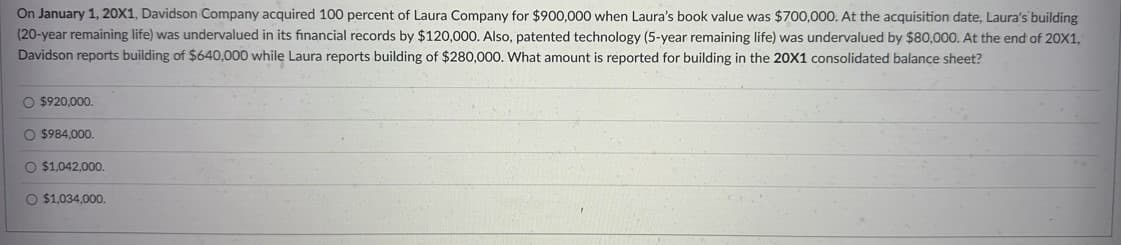 On January 1, 20X1, Davidson Company acquired 100 percent of Laura Company for $900,000 when Laura's book value was $700,000. At the acquisition date, Laura's building
(20-year remaining life) was undervalued in its financial records by $120,000. Also, patented technology (5-year remaining life) was undervalued by $80,000. At the end of 20X1,
Davidson reports building of $640,000 while Laura reports building of $280,000. What amount is reported for building in the 20X1 consolidated balance sheet?
O $920,000.
O $984,000.
O $1,042,000.
O $1,034,000.