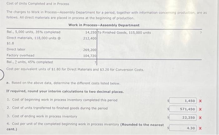 Cost of Units Completed and in Process
The charges to Work in Process-Assembly Department for a period, together with information concerning production, are as
follows. All direct materials are placed in process at the beginning of production.
Work in Process-Assembly Department
Bal., 5,000 units, 35% completed
Direct materials, 118,000 units @
$1.8
Direct labor
Factory overhead
Bal., 2 units, 45% completed
Cost per equivalent units of $1.80 for Direct Materials and $3.20 for Conversion Costs.
14,250 To Finished Goods, 115,000 units
212,400
269,200
104,720
a. Based on the above data, determine the different costs listed below.
If required, round your interim calculations to two decimal places.
1. Cost of beginning work in process inventory completed this period
2. Cost of units transferred to finished goods during the period
3. Cost of ending work in process inventory
4. Cost per unit of the completed beginning work in process inventory (Rounded to the nearest
cent.)
1,450 X
571,450 X
22,250 X
4.30 X