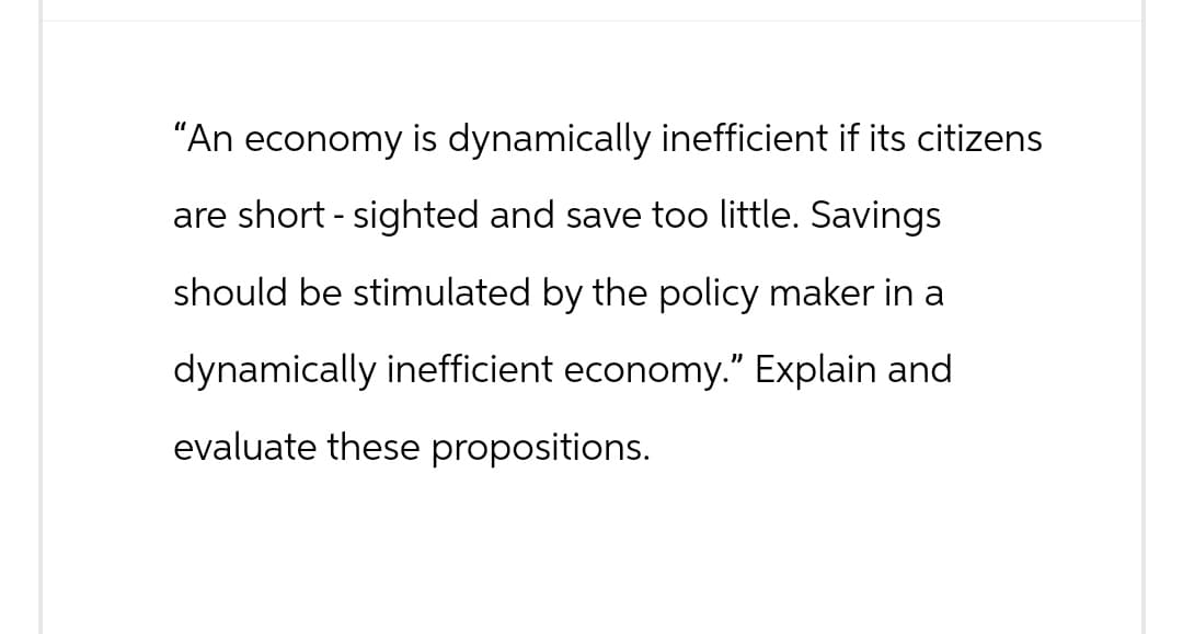 "An economy is dynamically inefficient if its citizens
are short - sighted and save too little. Savings
should be stimulated by the policy maker in a
dynamically inefficient economy." Explain and
evaluate these propositions.